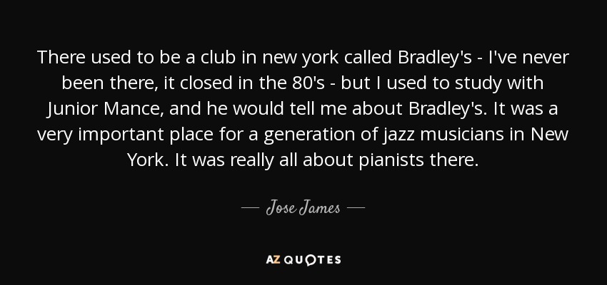 There used to be a club in new york called Bradley's - I've never been there, it closed in the 80's - but I used to study with Junior Mance, and he would tell me about Bradley's. It was a very important place for a generation of jazz musicians in New York. It was really all about pianists there. - Jose James