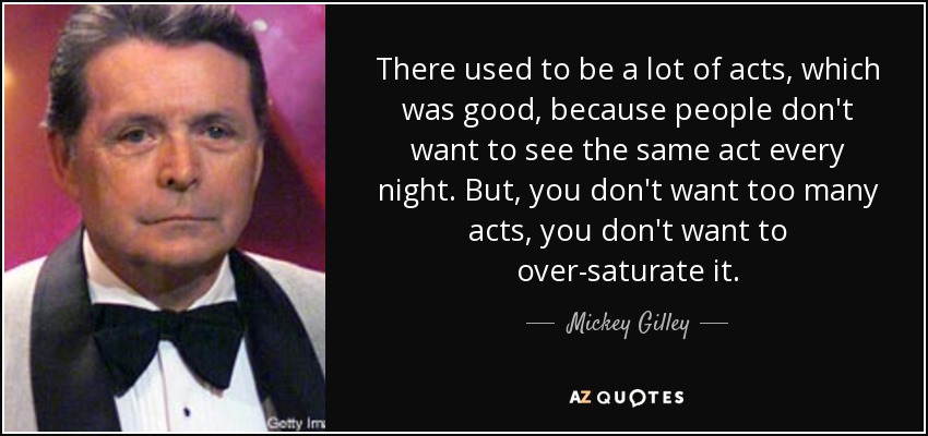 There used to be a lot of acts, which was good, because people don't want to see the same act every night. But, you don't want too many acts, you don't want to over-saturate it. - Mickey Gilley