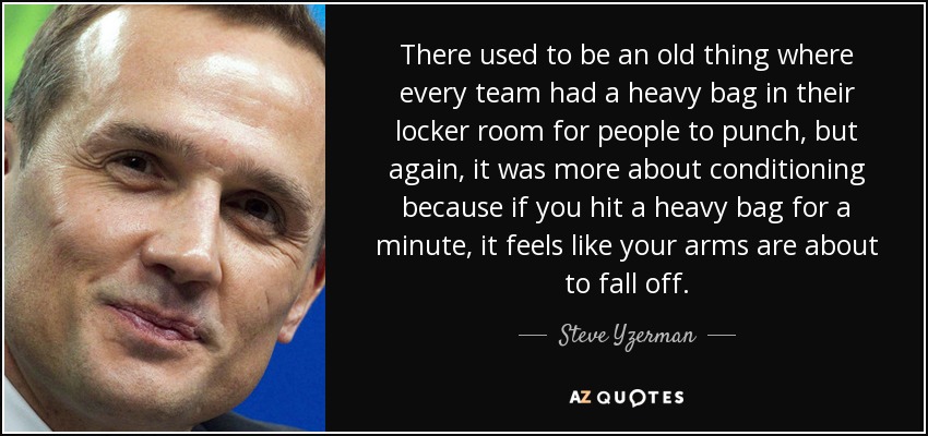 There used to be an old thing where every team had a heavy bag in their locker room for people to punch, but again, it was more about conditioning because if you hit a heavy bag for a minute, it feels like your arms are about to fall off. - Steve Yzerman