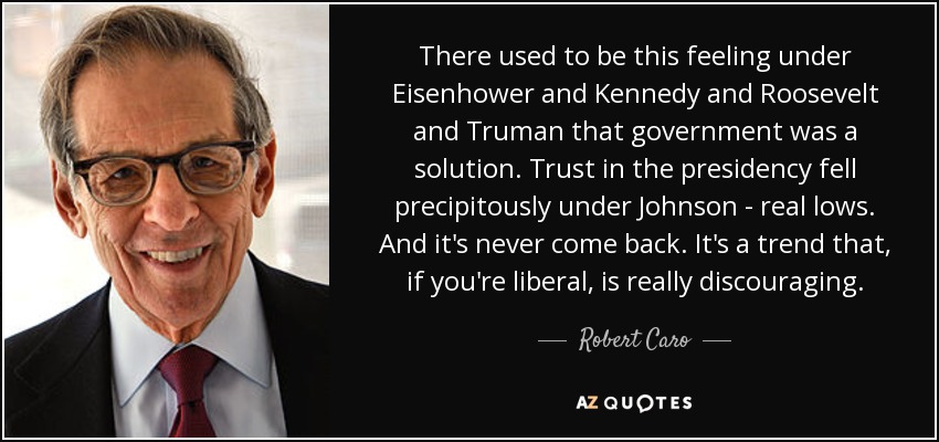 There used to be this feeling under Eisenhower and Kennedy and Roosevelt and Truman that government was a solution. Trust in the presidency fell precipitously under Johnson - real lows. And it's never come back. It's a trend that, if you're liberal, is really discouraging. - Robert Caro