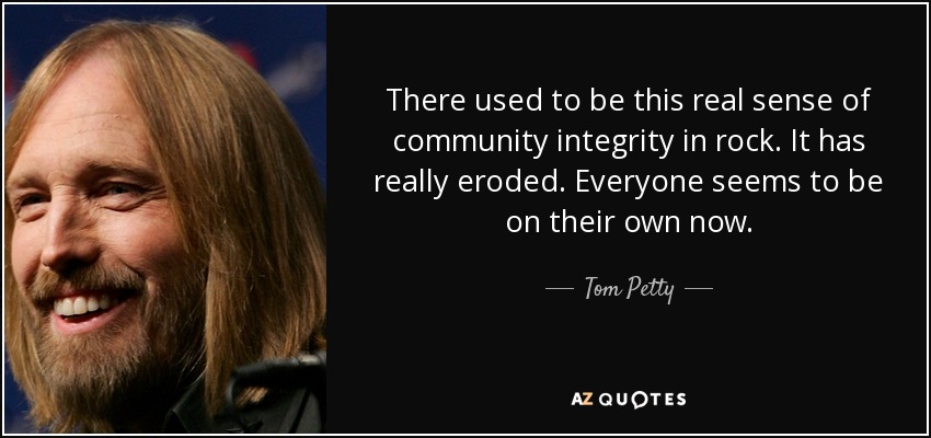 There used to be this real sense of community integrity in rock. It has really eroded. Everyone seems to be on their own now. - Tom Petty