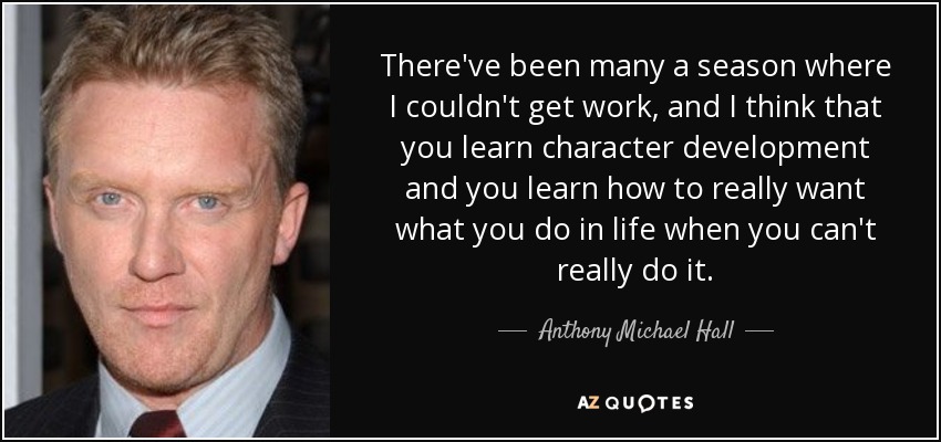 There've been many a season where I couldn't get work, and I think that you learn character development and you learn how to really want what you do in life when you can't really do it. - Anthony Michael Hall