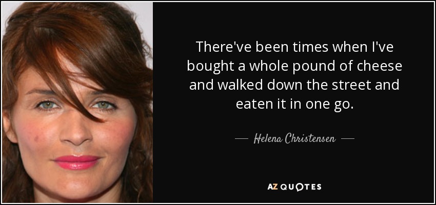 There've been times when I've bought a whole pound of cheese and walked down the street and eaten it in one go. - Helena Christensen