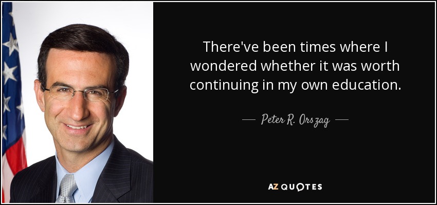 There've been times where I wondered whether it was worth continuing in my own education. - Peter R. Orszag