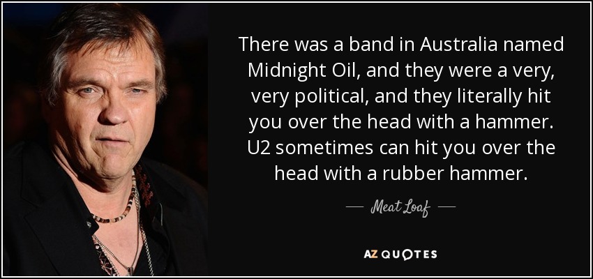 There was a band in Australia named Midnight Oil, and they were a very, very political, and they literally hit you over the head with a hammer. U2 sometimes can hit you over the head with a rubber hammer. - Meat Loaf