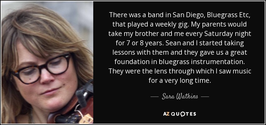 There was a band in San Diego, Bluegrass Etc, that played a weekly gig. My parents would take my brother and me every Saturday night for 7 or 8 years. Sean and I started taking lessons with them and they gave us a great foundation in bluegrass instrumentation. They were the lens through which I saw music for a very long time. - Sara Watkins