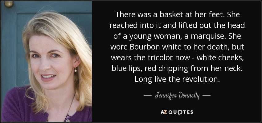 There was a basket at her feet. She reached into it and lifted out the head of a young woman, a marquise. She wore Bourbon white to her death, but wears the tricolor now - white cheeks, blue lips, red dripping from her neck. Long live the revolution. - Jennifer Donnelly