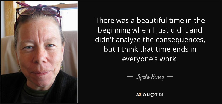 There was a beautiful time in the beginning when I just did it and didn't analyze the consequences, but I think that time ends in everyone's work. - Lynda Barry