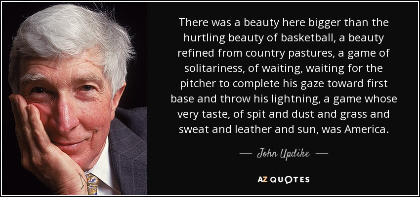 There was a beauty here bigger than the hurtling beauty of basketball, a beauty refined from country pastures, a game of solitariness, of waiting, waiting for the pitcher to complete his gaze toward first base and throw his lightning, a game whose very taste, of spit and dust and grass and sweat and leather and sun, was America. - John Updike