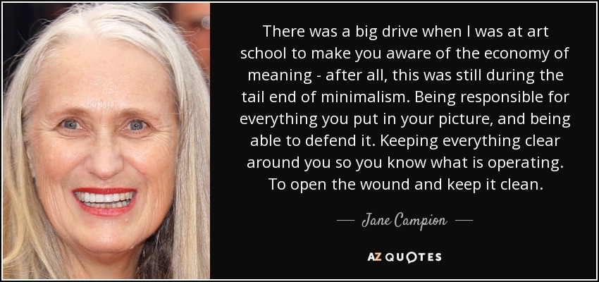 There was a big drive when I was at art school to make you aware of the economy of meaning - after all, this was still during the tail end of minimalism. Being responsible for everything you put in your picture, and being able to defend it. Keeping everything clear around you so you know what is operating. To open the wound and keep it clean. - Jane Campion