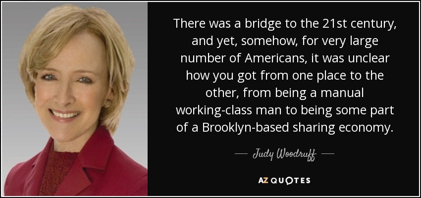 There was a bridge to the 21st century, and yet, somehow, for very large number of Americans, it was unclear how you got from one place to the other, from being a manual working-class man to being some part of a Brooklyn-based sharing economy. - Judy Woodruff