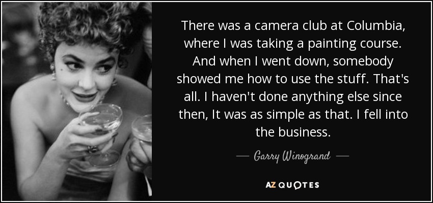 There was a camera club at Columbia, where I was taking a painting course. And when I went down, somebody showed me how to use the stuff. That's all. I haven't done anything else since then, It was as simple as that. I fell into the business. - Garry Winogrand