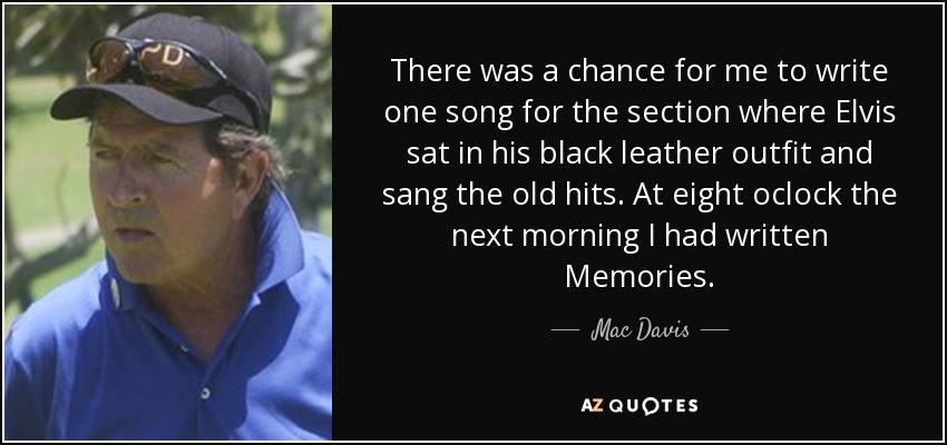 There was a chance for me to write one song for the section where Elvis sat in his black leather outfit and sang the old hits. At eight oclock the next morning I had written Memories. - Mac Davis