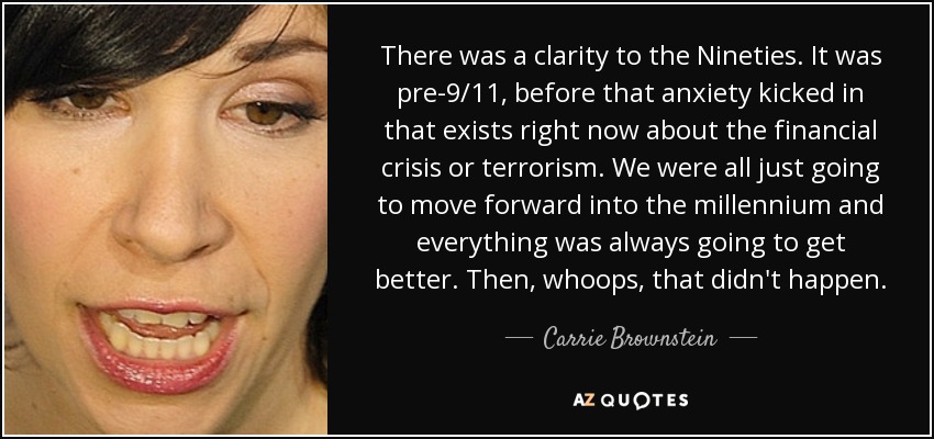 There was a clarity to the Nineties. It was pre-9/11, before that anxiety kicked in that exists right now about the financial crisis or terrorism. We were all just going to move forward into the millennium and everything was always going to get better. Then, whoops, that didn't happen. - Carrie Brownstein