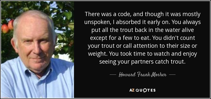 There was a code, and though it was mostly unspoken, I absorbed it early on. You always put all the trout back in the water alive except for a few to eat. You didn't count your trout or call attention to their size or weight. You took time to watch and enjoy seeing your partners catch trout. - Howard Frank Mosher