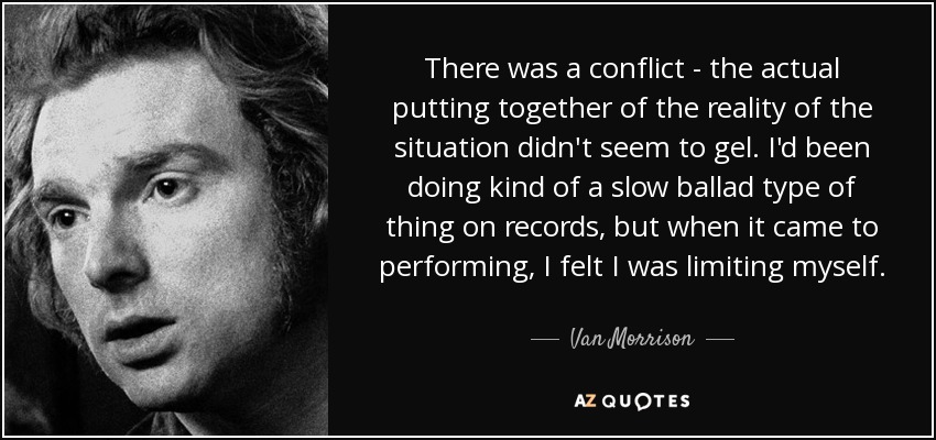 There was a conflict - the actual putting together of the reality of the situation didn't seem to gel. I'd been doing kind of a slow ballad type of thing on records, but when it came to performing, I felt I was limiting myself. - Van Morrison