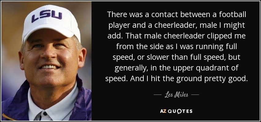 There was a contact between a football player and a cheerleader, male I might add. That male cheerleader clipped me from the side as I was running full speed, or slower than full speed, but generally, in the upper quadrant of speed. And I hit the ground pretty good. - Les Miles