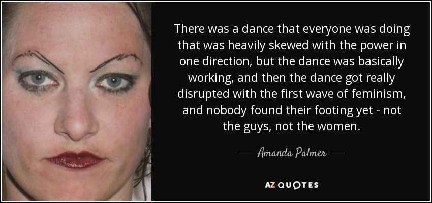 There was a dance that everyone was doing that was heavily skewed with the power in one direction, but the dance was basically working, and then the dance got really disrupted with the first wave of feminism, and nobody found their footing yet - not the guys, not the women. - Amanda Palmer