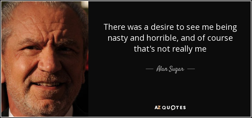 There was a desire to see me being nasty and horrible, and of course that's not really me - Alan Sugar