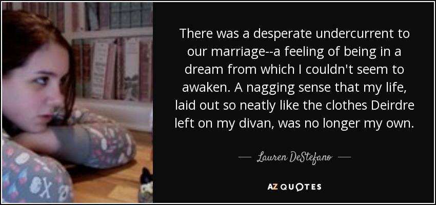 There was a desperate undercurrent to our marriage--a feeling of being in a dream from which I couldn't seem to awaken. A nagging sense that my life, laid out so neatly like the clothes Deirdre left on my divan, was no longer my own. - Lauren DeStefano