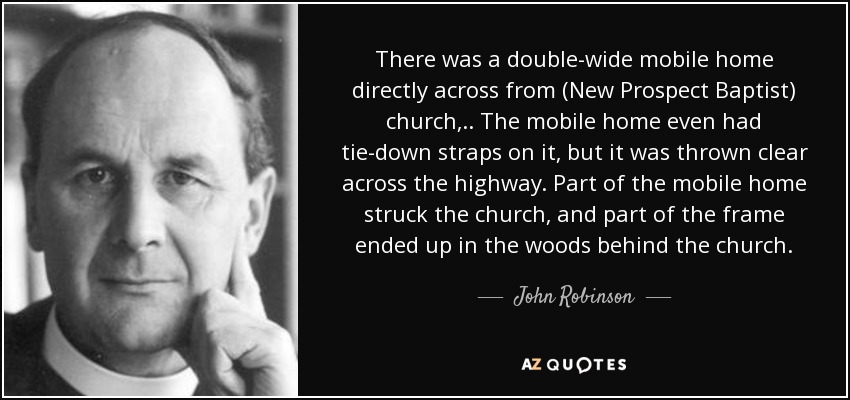 There was a double-wide mobile home directly across from (New Prospect Baptist) church, .. The mobile home even had tie-down straps on it, but it was thrown clear across the highway. Part of the mobile home struck the church, and part of the frame ended up in the woods behind the church. - John Robinson