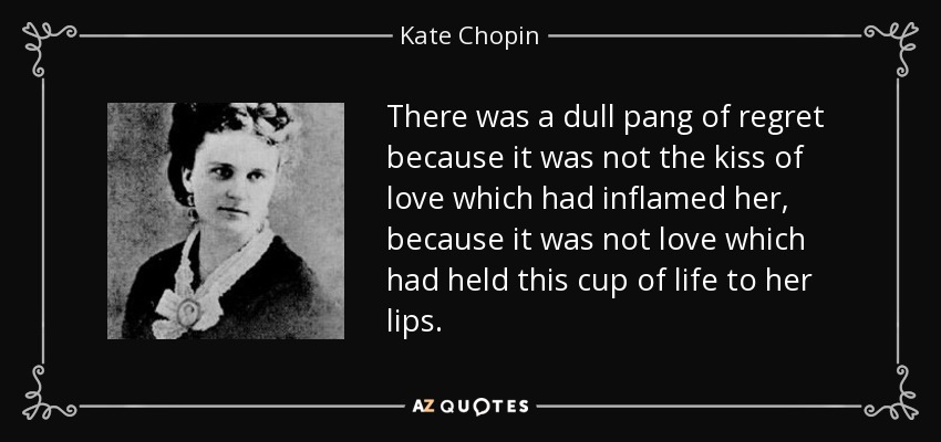 There was a dull pang of regret because it was not the kiss of love which had inflamed her, because it was not love which had held this cup of life to her lips. - Kate Chopin