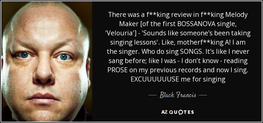 There was a f**king review in f**king Melody Maker [of the first BOSSANOVA single, 'Velouria'] - 'Sounds like someone's been taking singing lessons'. Like, motherf**king A! I am the singer. Who do sing SONGS. It's like I never sang before; like I was - I don't know - reading PROSE on my previous records and now I sing. EXCUUUUUUSE me for singing - Black Francis