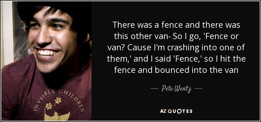 There was a fence and there was this other van- So I go, 'Fence or van? Cause I'm crashing into one of them,' and I said 'Fence,' so I hit the fence and bounced into the van - Pete Wentz