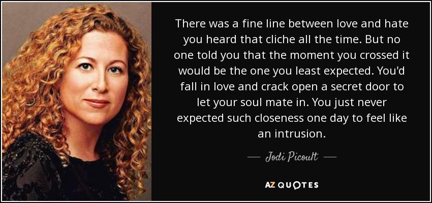 There was a fine line between love and hate you heard that cliche all the time. But no one told you that the moment you crossed it would be the one you least expected. You'd fall in love and crack open a secret door to let your soul mate in. You just never expected such closeness one day to feel like an intrusion. - Jodi Picoult