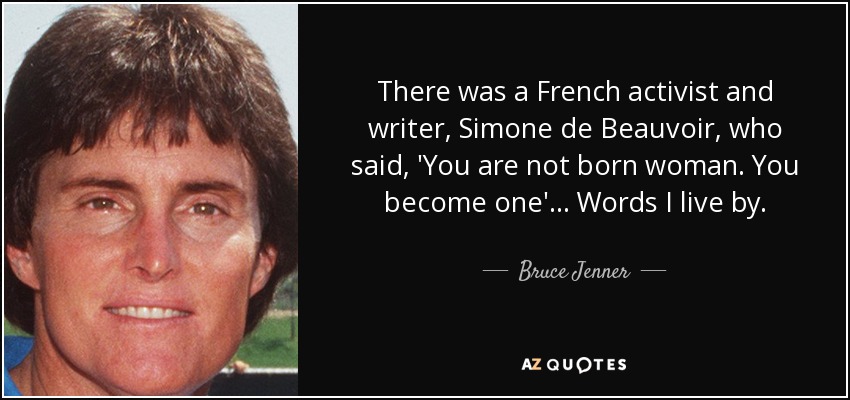 There was a French activist and writer, Simone de Beauvoir, who said, 'You are not born woman. You become one' ... Words I live by. - Bruce Jenner