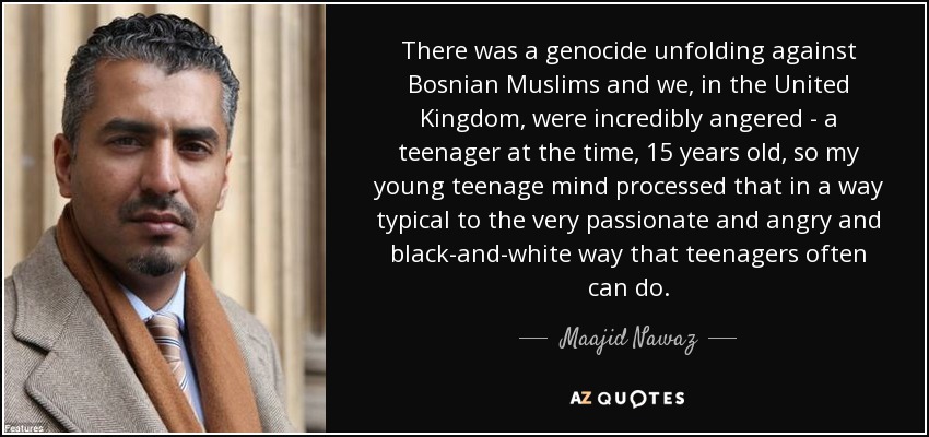 There was a genocide unfolding against Bosnian Muslims and we, in the United Kingdom, were incredibly angered - a teenager at the time, 15 years old, so my young teenage mind processed that in a way typical to the very passionate and angry and black-and-white way that teenagers often can do. - Maajid Nawaz