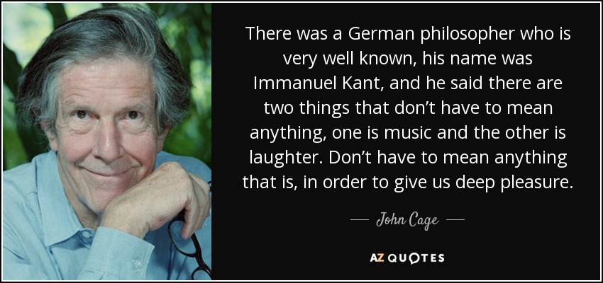 There was a German philosopher who is very well known, his name was Immanuel Kant, and he said there are two things that don’t have to mean anything, one is music and the other is laughter. Don’t have to mean anything that is, in order to give us deep pleasure. - John Cage