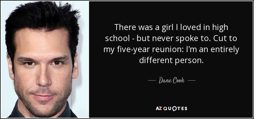 There was a girl I loved in high school - but never spoke to. Cut to my five-year reunion: I'm an entirely different person. - Dane Cook