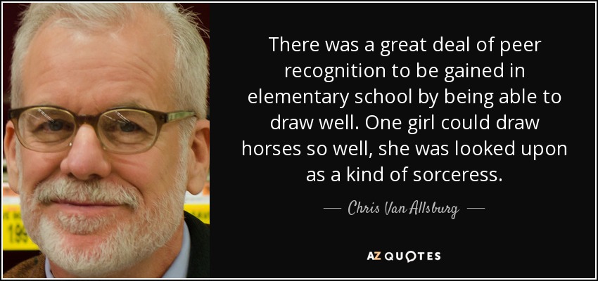 There was a great deal of peer recognition to be gained in elementary school by being able to draw well. One girl could draw horses so well, she was looked upon as a kind of sorceress. - Chris Van Allsburg