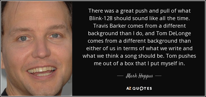 There was a great push and pull of what Blink-128 should sound like all the time. Travis Barker comes from a different background than I do, and Tom DeLonge comes from a different background than either of us in terms of what we write and what we think a song should be. Tom pushes me out of a box that I put myself in. - Mark Hoppus