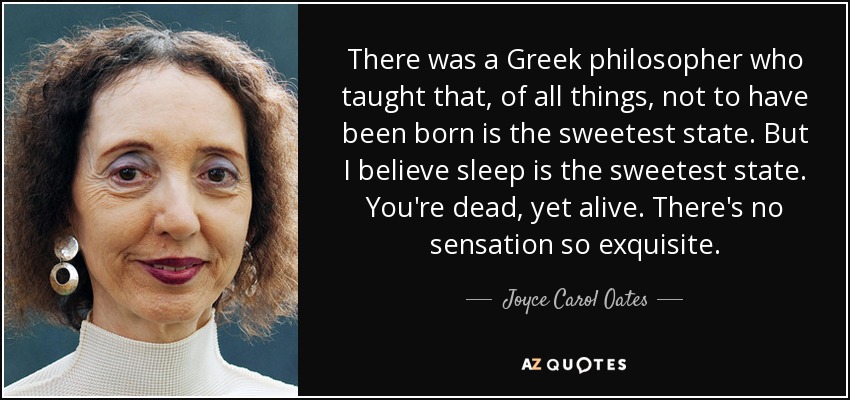 There was a Greek philosopher who taught that, of all things, not to have been born is the sweetest state. But I believe sleep is the sweetest state. You're dead, yet alive. There's no sensation so exquisite. - Joyce Carol Oates