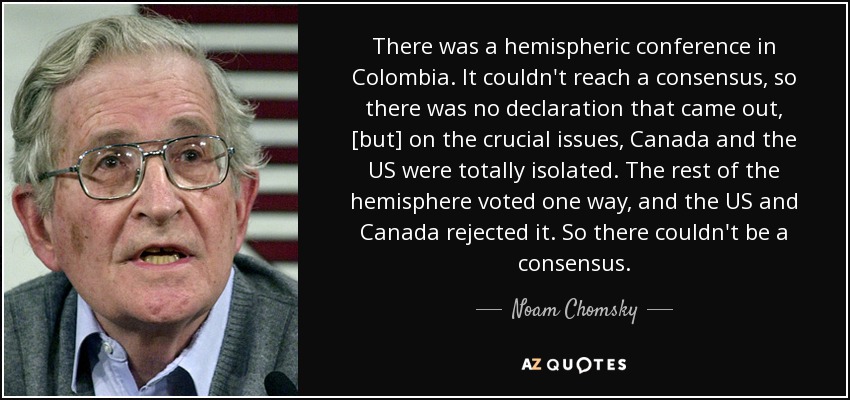 There was a hemispheric conference in Colombia. It couldn't reach a consensus, so there was no declaration that came out, [but] on the crucial issues, Canada and the US were totally isolated. The rest of the hemisphere voted one way, and the US and Canada rejected it. So there couldn't be a consensus. - Noam Chomsky
