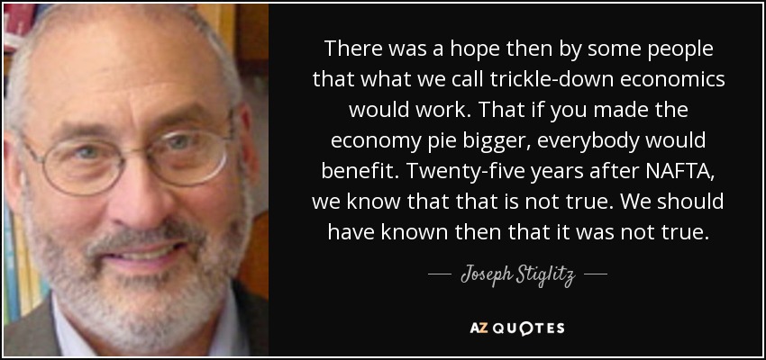 There was a hope then by some people that what we call trickle-down economics would work. That if you made the economy pie bigger, everybody would benefit. Twenty-five years after NAFTA, we know that that is not true. We should have known then that it was not true. - Joseph Stiglitz