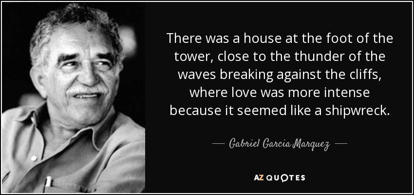 There was a house at the foot of the tower, close to the thunder of the waves breaking against the cliffs, where love was more intense because it seemed like a shipwreck. - Gabriel Garcia Marquez