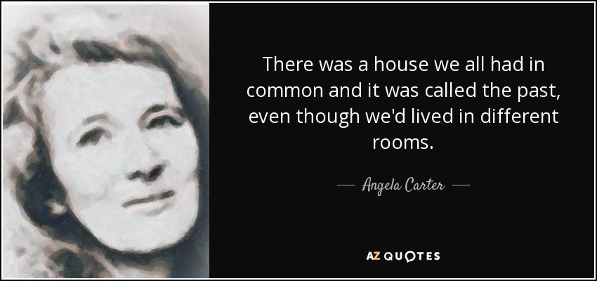There was a house we all had in common and it was called the past, even though we'd lived in different rooms. - Angela Carter
