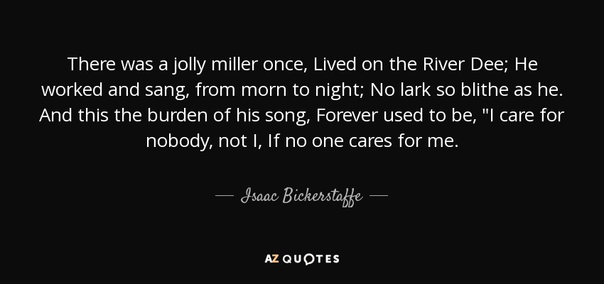 There was a jolly miller once, Lived on the River Dee; He worked and sang, from morn to night; No lark so blithe as he. And this the burden of his song, Forever used to be, 