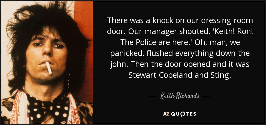 There was a knock on our dressing-room door. Our manager shouted, 'Keith! Ron! The Police are here!' Oh, man, we panicked, flushed everything down the john. Then the door opened and it was Stewart Copeland and Sting. - Keith Richards
