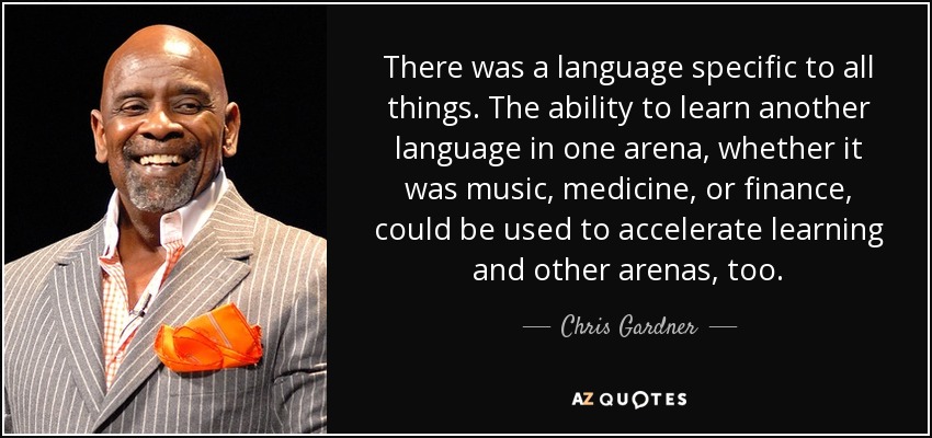 There was a language specific to all things. The ability to learn another language in one arena, whether it was music, medicine, or finance, could be used to accelerate learning and other arenas, too. - Chris Gardner