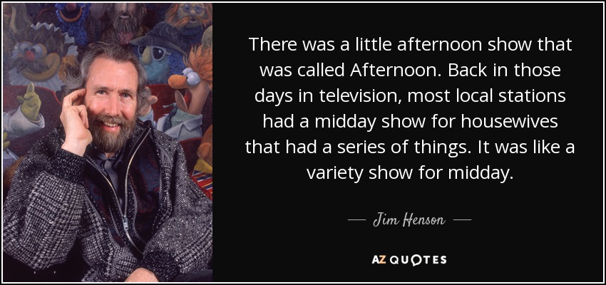 There was a little afternoon show that was called Afternoon. Back in those days in television, most local stations had a midday show for housewives that had a series of things. It was like a variety show for midday. - Jim Henson