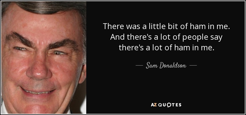 There was a little bit of ham in me. And there's a lot of people say there's a lot of ham in me. - Sam Donaldson