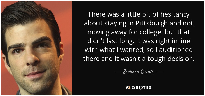 There was a little bit of hesitancy about staying in Pittsburgh and not moving away for college, but that didn't last long. It was right in line with what I wanted, so I auditioned there and it wasn't a tough decision. - Zachary Quinto