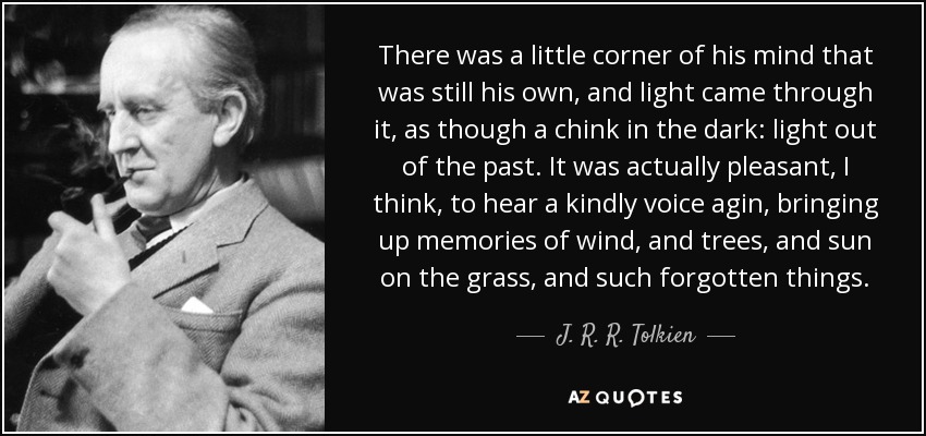 There was a little corner of his mind that was still his own, and light came through it, as though a chink in the dark: light out of the past. It was actually pleasant, I think, to hear a kindly voice agin, bringing up memories of wind, and trees, and sun on the grass, and such forgotten things. - J. R. R. Tolkien