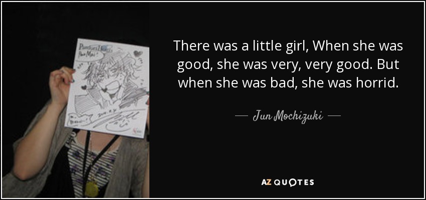 There was a little girl, When she was good, she was very, very good. But when she was bad, she was horrid. - Jun Mochizuki