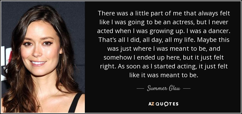 There was a little part of me that always felt like I was going to be an actress, but I never acted when I was growing up. I was a dancer. That's all I did, all day, all my life. Maybe this was just where I was meant to be, and somehow I ended up here, but it just felt right. As soon as I started acting, it just felt like it was meant to be. - Summer Glau