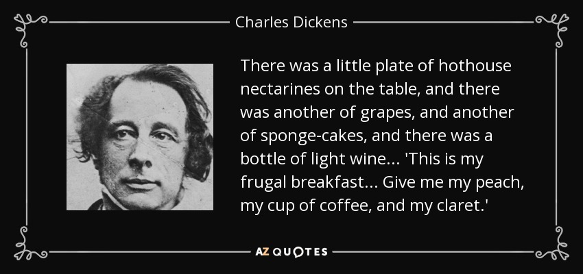 There was a little plate of hothouse nectarines on the table, and there was another of grapes, and another of sponge-cakes, and there was a bottle of light wine ... 'This is my frugal breakfast ... Give me my peach, my cup of coffee, and my claret.' - Charles Dickens